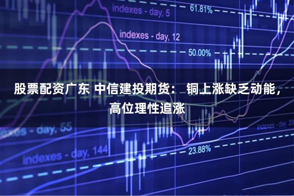 股票配资广东 中信建投期货： 铜上涨缺乏动能，高位理性追涨