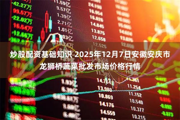 炒股配资基础知识 2025年12月7日安徽安庆市龙狮桥蔬菜批发市场价格行情