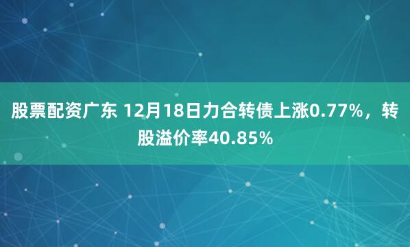 股票配资广东 12月18日力合转债上涨0.77%，转股溢价率40.85%