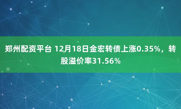 郑州配资平台 12月18日金宏转债上涨0.35%，转股溢价率31.56%