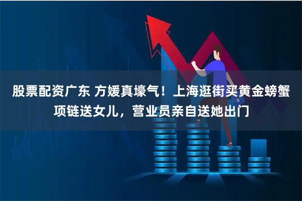 股票配资广东 方媛真壕气！上海逛街买黄金螃蟹项链送女儿，营业员亲自送她出门