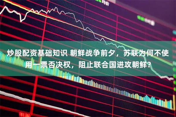 炒股配资基础知识 朝鲜战争前夕，苏联为何不使用一票否决权，阻止联合国进攻朝鲜？