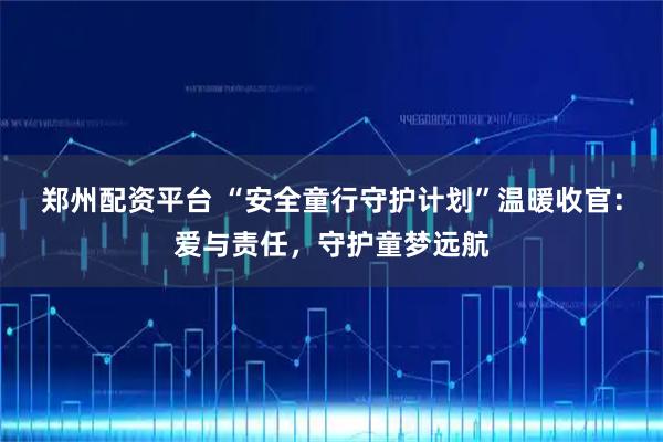 郑州配资平台 “安全童行守护计划”温暖收官：爱与责任，守护童梦远航
