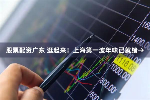 股票配资广东 逛起来！上海第一波年味已就绪→