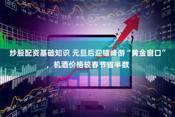 炒股配资基础知识 元旦后迎错峰游“黄金窗口”，机酒价格较春节省半数