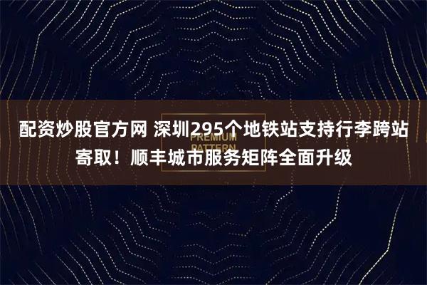配资炒股官方网 深圳295个地铁站支持行李跨站寄取！顺丰城市服务矩阵全面升级