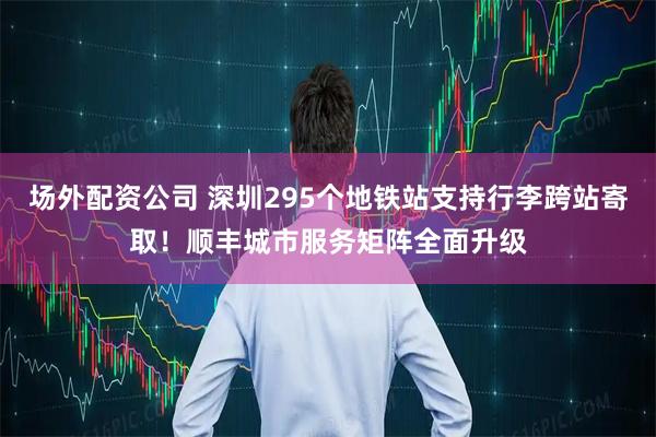 场外配资公司 深圳295个地铁站支持行李跨站寄取！顺丰城市服务矩阵全面升级