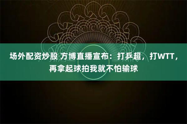 场外配资炒股 方博直播宣布：打乒超，打WTT，再拿起球拍我就不怕输球