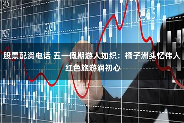 股票配资电话 五一假期游人如织：橘子洲头忆伟人 红色旅游润初心