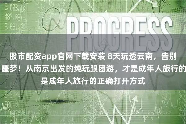 股市配资app官网下载安装 8天玩透云南，告别“赶路+购物”噩梦！从南京出发的纯玩跟团游，才是成年人旅行的正确打开方式