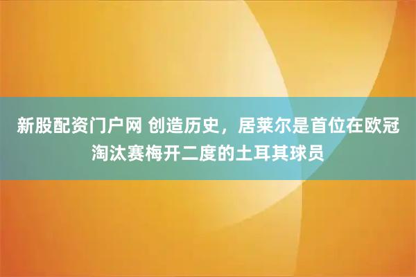 新股配资门户网 创造历史，居莱尔是首位在欧冠淘汰赛梅开二度的土耳其球员