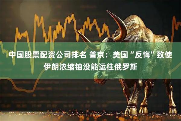 中国股票配资公司排名 普京：美国“反悔”致使伊朗浓缩铀没能运往俄罗斯