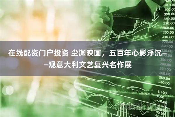 在线配资门户投资 尘渊映画，五百年心影浮沉——观意大利文艺复兴名作展