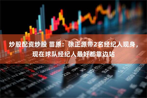 炒股配资炒股 苗原：徐正源带2名经纪人现身，现在球队经纪人最好都靠边站