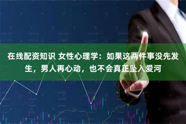 在线配资知识 女性心理学：如果这两件事没先发生，男人再心动，也不会真正坠入爱河