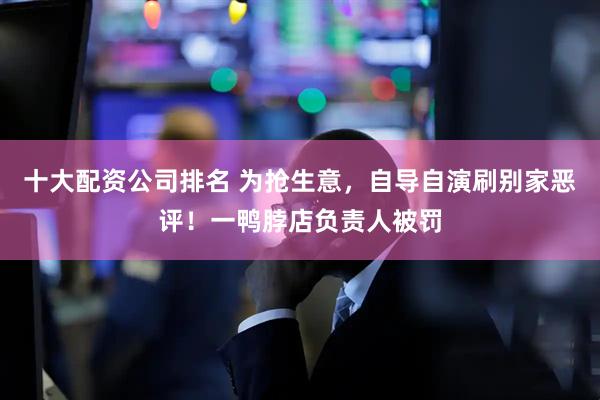 十大配资公司排名 为抢生意，自导自演刷别家恶评！一鸭脖店负责人被罚