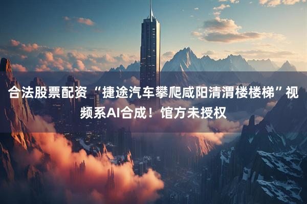 合法股票配资 “捷途汽车攀爬咸阳清渭楼楼梯”视频系AI合成！馆方未授权