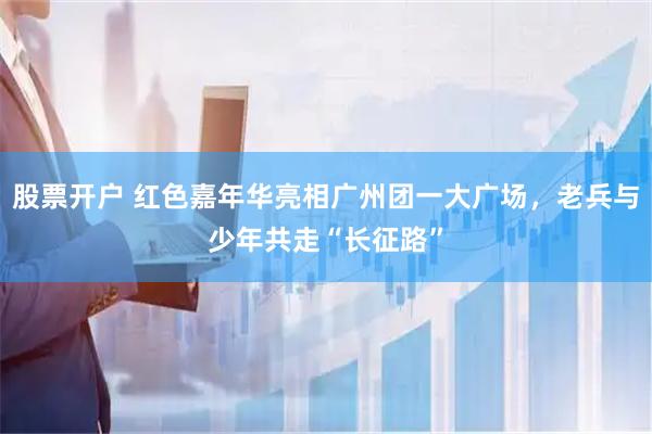 股票开户 红色嘉年华亮相广州团一大广场，老兵与少年共走“长征路”