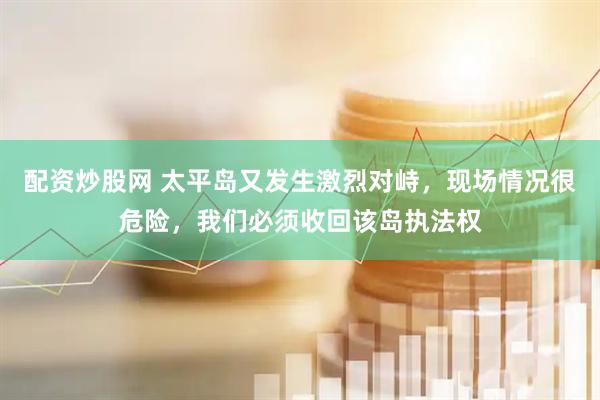 配资炒股网 太平岛又发生激烈对峙，现场情况很危险，我们必须收回该岛执法权