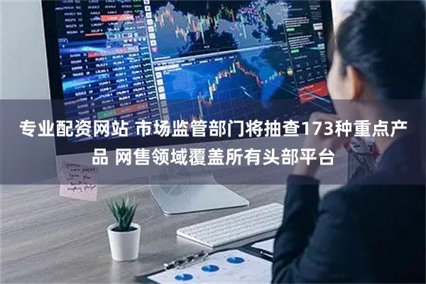 专业配资网站 市场监管部门将抽查173种重点产品 网售领域覆盖所有头部平台