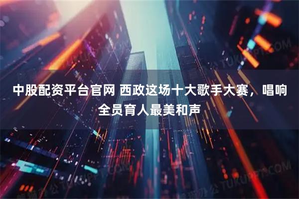 中股配资平台官网 西政这场十大歌手大赛，唱响全员育人最美和声