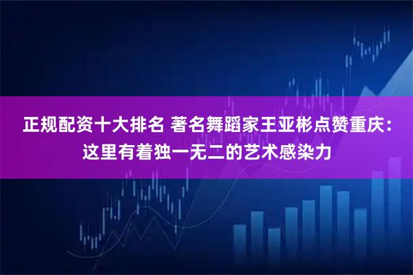 正规配资十大排名 著名舞蹈家王亚彬点赞重庆：这里有着独一无二的艺术感染力
