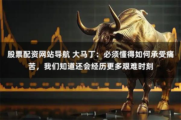 股票配资网站导航 大马丁：必须懂得如何承受痛苦，我们知道还会经历更多艰难时刻
