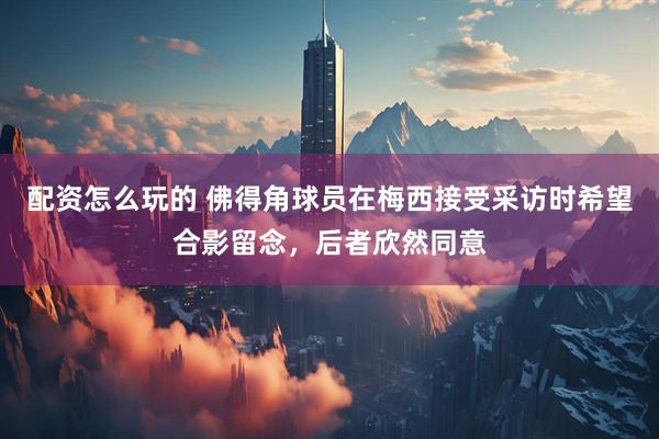 配资怎么玩的 佛得角球员在梅西接受采访时希望合影留念，后者欣然同意