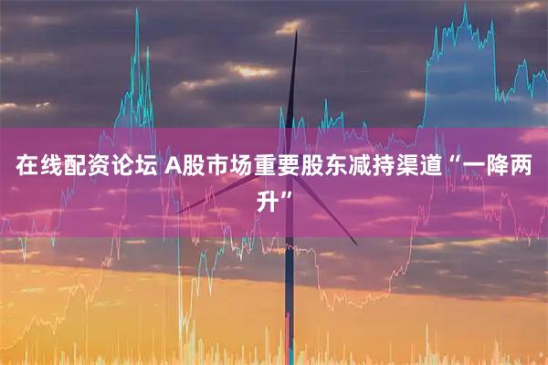 在线配资论坛 A股市场重要股东减持渠道“一降两升”
