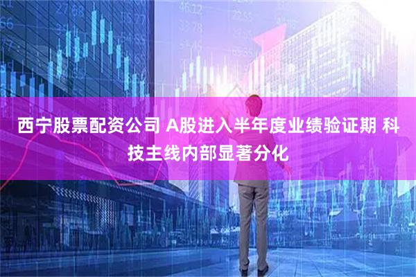 西宁股票配资公司 A股进入半年度业绩验证期 科技主线内部显著分化