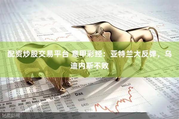 配资炒股交易平台 意甲彩经：亚特兰大反弹，乌迪内斯不败