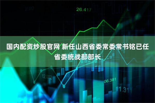 国内配资炒股官网 新任山西省委常委常书铭已任省委统战部部长